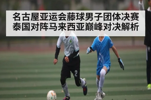 名古屋亚运会藤球男子团体决赛泰国对阵马来西亚巅峰对决解析
