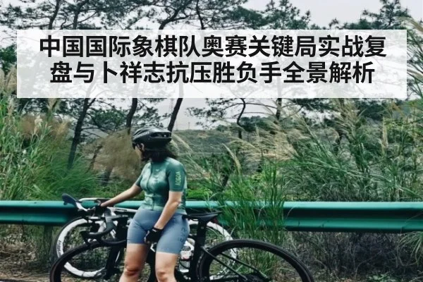 中国国际象棋队奥赛关键局实战复盘与卜祥志抗压胜负手全景解析
